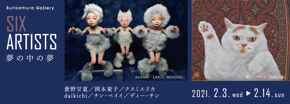 Bunkamura Galleryで紹介するのは才能あふれる6人のアーティスト。彼らがつくり出す作品世界は儚く、ともすれば別の不思議な世界のように見える。しかし同時に、そこにいる人物や動植物、建物などをじっと観ていると、リアルな存在として私たちに迫ってくる。その感覚はまるで、夢を見ているとわかっていて見ている夢…すなわち“夢の中の夢”のようである。
是非、幻想とリアルが交差する彼らの世界をご堪能いただきたい。
作家:蒼野甘夏、岡本東子、クスミエリカ、daikichi、狄青(ディー・チン)、チン・ペイイ(陳珮怡)